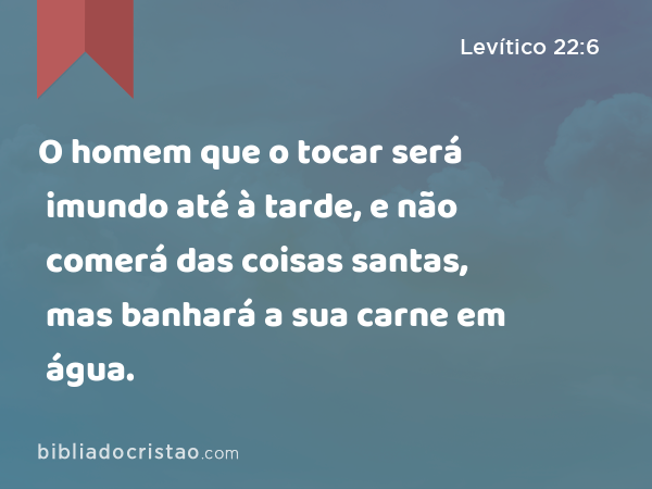 O homem que o tocar será imundo até à tarde, e não comerá das coisas santas, mas banhará a sua carne em água. - Levítico 22:6