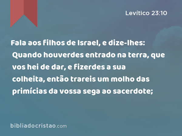 Fala aos filhos de Israel, e dize-lhes: Quando houverdes entrado na terra, que vos hei de dar, e fizerdes a sua colheita, então trareis um molho das primícias da vossa sega ao sacerdote; - Levítico 23:10