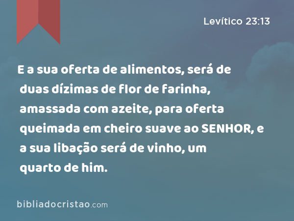 E a sua oferta de alimentos, será de duas dízimas de flor de farinha, amassada com azeite, para oferta queimada em cheiro suave ao SENHOR, e a sua libação será de vinho, um quarto de him. - Levítico 23:13