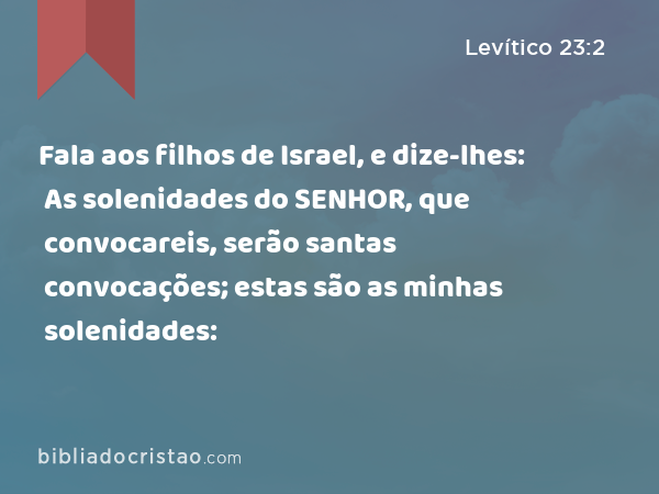 Fala aos filhos de Israel, e dize-lhes: As solenidades do SENHOR, que convocareis, serão santas convocações; estas são as minhas solenidades: - Levítico 23:2