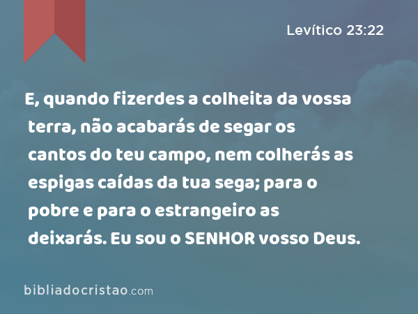 E, quando fizerdes a colheita da vossa terra, não acabarás de segar os cantos do teu campo, nem colherás as espigas caídas da tua sega; para o pobre e para o estrangeiro as deixarás. Eu sou o SENHOR vosso Deus. - Levítico 23:22