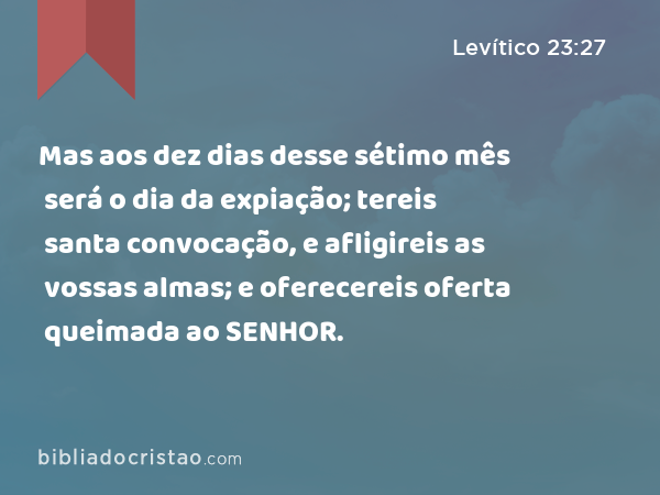 Mas aos dez dias desse sétimo mês será o dia da expiação; tereis santa convocação, e afligireis as vossas almas; e oferecereis oferta queimada ao SENHOR. - Levítico 23:27