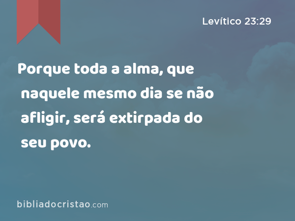 Porque toda a alma, que naquele mesmo dia se não afligir, será extirpada do seu povo. - Levítico 23:29