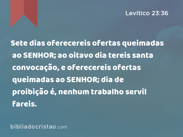 Sete dias oferecereis ofertas queimadas ao SENHOR; ao oitavo dia tereis santa convocação, e oferecereis ofertas queimadas ao SENHOR; dia de proibição é, nenhum trabalho servil fareis. - Levítico 23:36