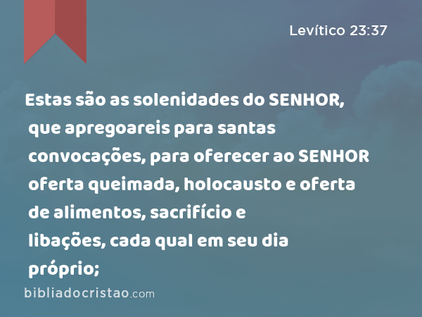 Estas são as solenidades do SENHOR, que apregoareis para santas convocações, para oferecer ao SENHOR oferta queimada, holocausto e oferta de alimentos, sacrifício e libações, cada qual em seu dia próprio; - Levítico 23:37