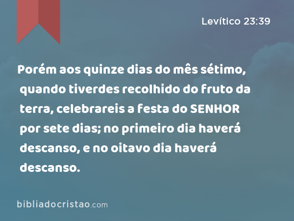 Porém aos quinze dias do mês sétimo, quando tiverdes recolhido do fruto da terra, celebrareis a festa do SENHOR por sete dias; no primeiro dia haverá descanso, e no oitavo dia haverá descanso. - Levítico 23:39