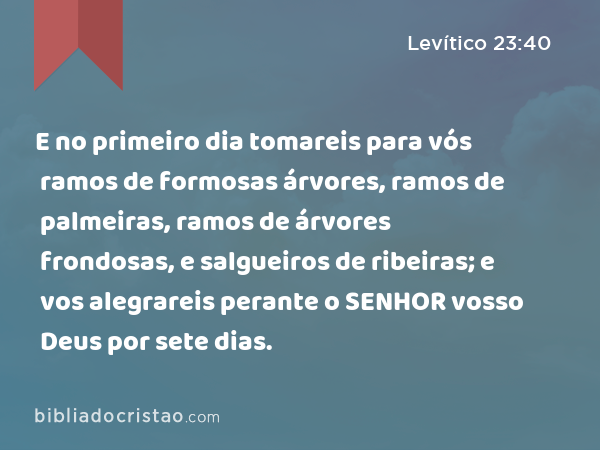 E no primeiro dia tomareis para vós ramos de formosas árvores, ramos de palmeiras, ramos de árvores frondosas, e salgueiros de ribeiras; e vos alegrareis perante o SENHOR vosso Deus por sete dias. - Levítico 23:40