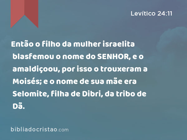 Então o filho da mulher israelita blasfemou o nome do SENHOR, e o amaldiçoou, por isso o trouxeram a Moisés; e o nome de sua mãe era Selomite, filha de Dibri, da tribo de Dã. - Levítico 24:11