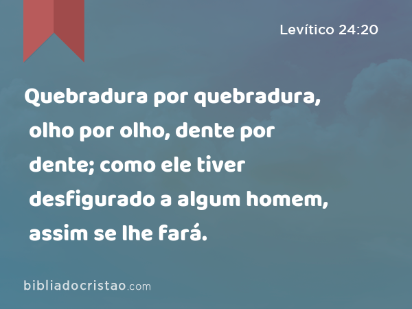 Quebradura por quebradura, olho por olho, dente por dente; como ele tiver desfigurado a algum homem, assim se lhe fará. - Levítico 24:20