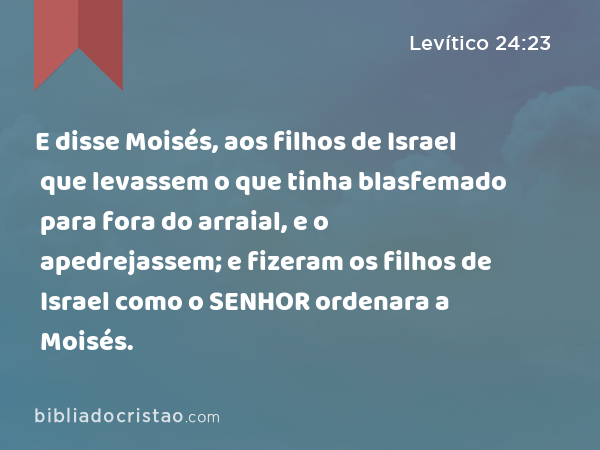 E disse Moisés, aos filhos de Israel que levassem o que tinha blasfemado para fora do arraial, e o apedrejassem; e fizeram os filhos de Israel como o SENHOR ordenara a Moisés. - Levítico 24:23