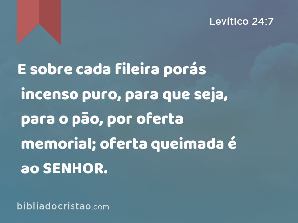 E sobre cada fileira porás incenso puro, para que seja, para o pão, por oferta memorial; oferta queimada é ao SENHOR. - Levítico 24:7