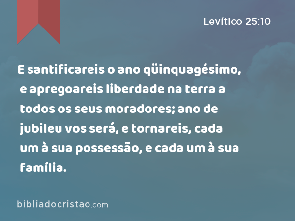 E santificareis o ano qüinquagésimo, e apregoareis liberdade na terra a todos os seus moradores; ano de jubileu vos será, e tornareis, cada um à sua possessão, e cada um à sua família. - Levítico 25:10