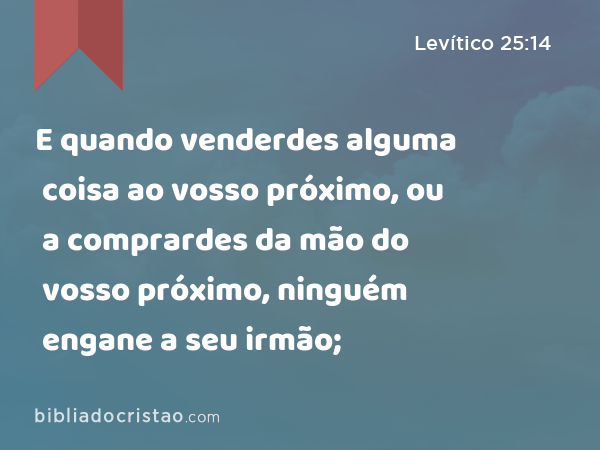 E quando venderdes alguma coisa ao vosso próximo, ou a comprardes da mão do vosso próximo, ninguém engane a seu irmão; - Levítico 25:14