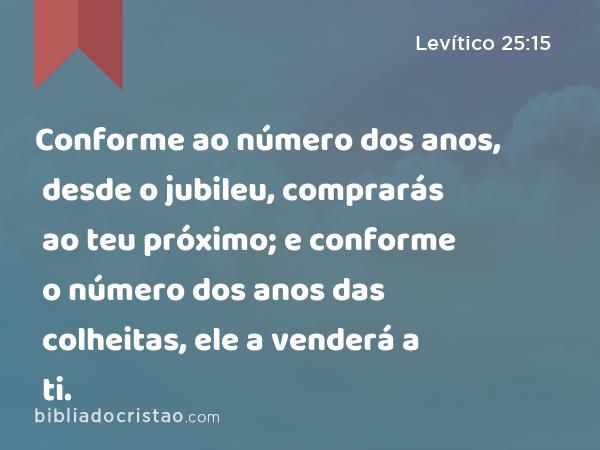 Conforme ao número dos anos, desde o jubileu, comprarás ao teu próximo; e conforme o número dos anos das colheitas, ele a venderá a ti. - Levítico 25:15