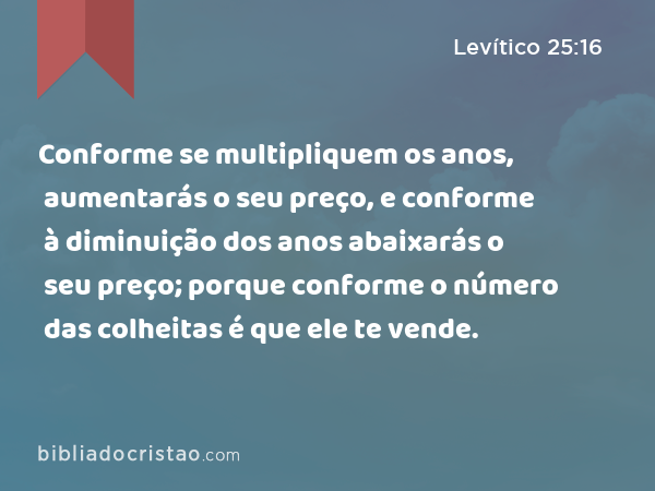 Conforme se multipliquem os anos, aumentarás o seu preço, e conforme à diminuição dos anos abaixarás o seu preço; porque conforme o número das colheitas é que ele te vende. - Levítico 25:16