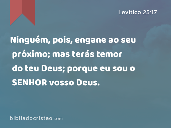 Ninguém, pois, engane ao seu próximo; mas terás temor do teu Deus; porque eu sou o SENHOR vosso Deus. - Levítico 25:17