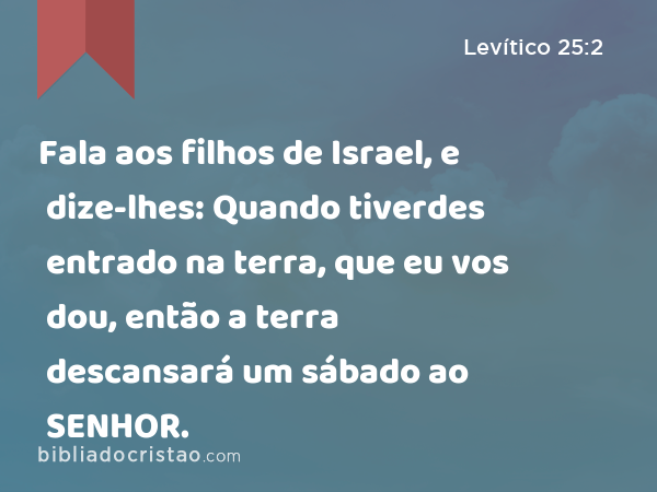 Fala aos filhos de Israel, e dize-lhes: Quando tiverdes entrado na terra, que eu vos dou, então a terra descansará um sábado ao SENHOR. - Levítico 25:2