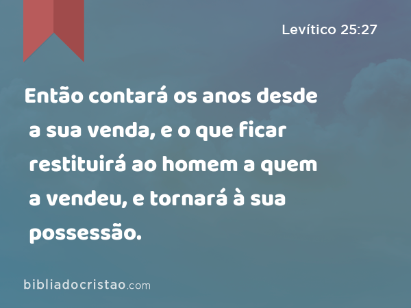 Então contará os anos desde a sua venda, e o que ficar restituirá ao homem a quem a vendeu, e tornará à sua possessão. - Levítico 25:27