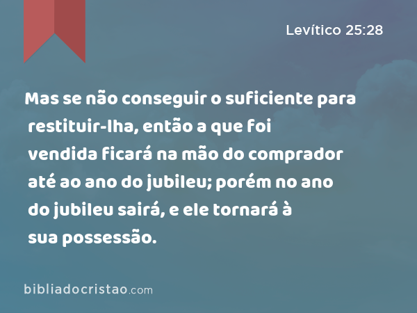 Mas se não conseguir o suficiente para restituir-lha, então a que foi vendida ficará na mão do comprador até ao ano do jubileu; porém no ano do jubileu sairá, e ele tornará à sua possessão. - Levítico 25:28