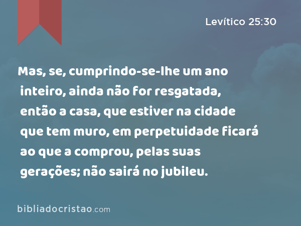 Mas, se, cumprindo-se-lhe um ano inteiro, ainda não for resgatada, então a casa, que estiver na cidade que tem muro, em perpetuidade ficará ao que a comprou, pelas suas gerações; não sairá no jubileu. - Levítico 25:30