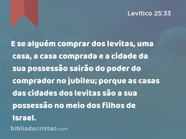 E se alguém comprar dos levitas, uma casa, a casa comprada e a cidade da sua possessão sairão do poder do comprador no jubileu; porque as casas das cidades dos levitas são a sua possessão no meio dos filhos de Israel. - Levítico 25:33