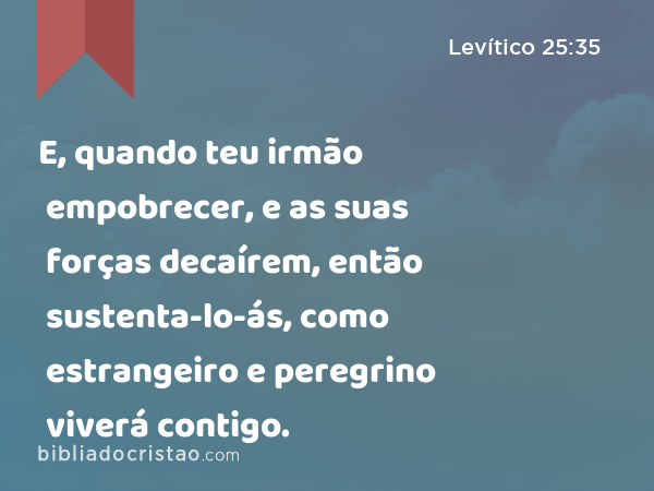 E, quando teu irmão empobrecer, e as suas forças decaírem, então sustenta-lo-ás, como estrangeiro e peregrino viverá contigo. - Levítico 25:35