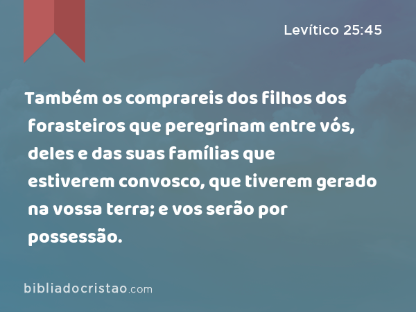 Também os comprareis dos filhos dos forasteiros que peregrinam entre vós, deles e das suas famílias que estiverem convosco, que tiverem gerado na vossa terra; e vos serão por possessão. - Levítico 25:45