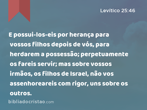 E possui-los-eis por herança para vossos filhos depois de vós, para herdarem a possessão; perpetuamente os fareis servir; mas sobre vossos irmãos, os filhos de Israel, não vos assenhoreareis com rigor, uns sobre os outros. - Levítico 25:46