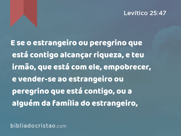 E se o estrangeiro ou peregrino que está contigo alcançar riqueza, e teu irmão, que está com ele, empobrecer, e vender-se ao estrangeiro ou peregrino que está contigo, ou a alguém da família do estrangeiro, - Levítico 25:47