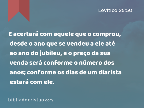 E acertará com aquele que o comprou, desde o ano que se vendeu a ele até ao ano do jubileu, e o preço da sua venda será conforme o número dos anos; conforme os dias de um diarista estará com ele. - Levítico 25:50