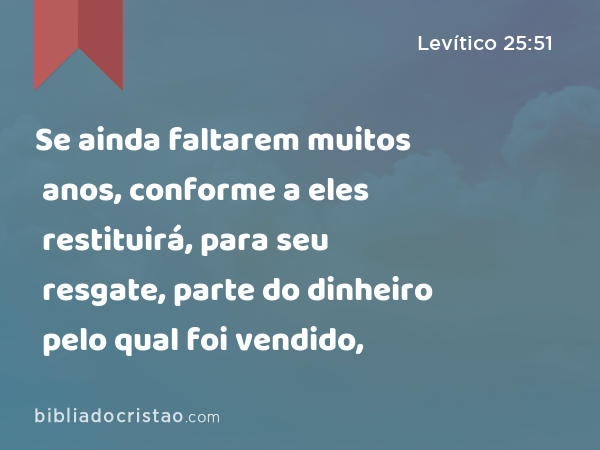 Se ainda faltarem muitos anos, conforme a eles restituirá, para seu resgate, parte do dinheiro pelo qual foi vendido, - Levítico 25:51