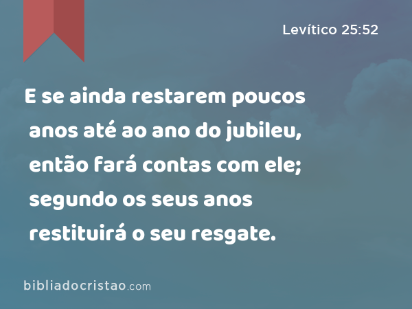 E se ainda restarem poucos anos até ao ano do jubileu, então fará contas com ele; segundo os seus anos restituirá o seu resgate. - Levítico 25:52