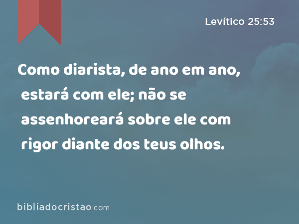 Como diarista, de ano em ano, estará com ele; não se assenhoreará sobre ele com rigor diante dos teus olhos. - Levítico 25:53