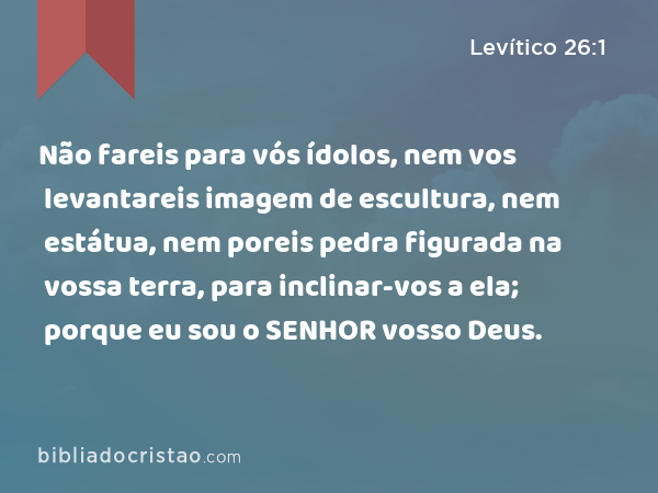 Não fareis para vós ídolos, nem vos levantareis imagem de escultura, nem estátua, nem poreis pedra figurada na vossa terra, para inclinar-vos a ela; porque eu sou o SENHOR vosso Deus. - Levítico 26:1