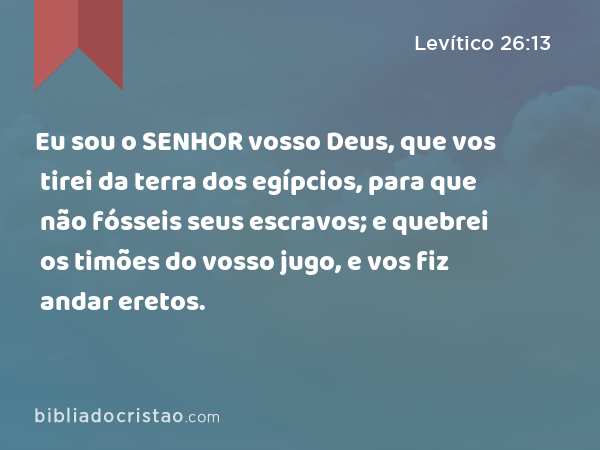 Eu sou o SENHOR vosso Deus, que vos tirei da terra dos egípcios, para que não fósseis seus escravos; e quebrei os timões do vosso jugo, e vos fiz andar eretos. - Levítico 26:13