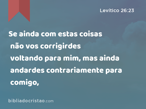 Se ainda com estas coisas não vos corrigirdes voltando para mim, mas ainda andardes contrariamente para comigo, - Levítico 26:23