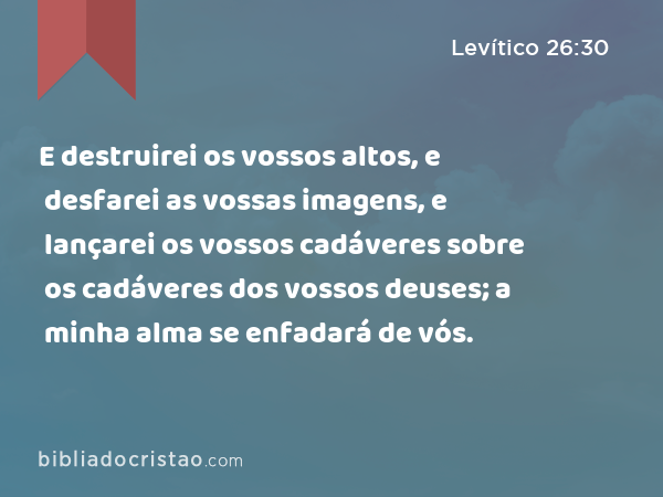 E destruirei os vossos altos, e desfarei as vossas imagens, e lançarei os vossos cadáveres sobre os cadáveres dos vossos deuses; a minha alma se enfadará de vós. - Levítico 26:30