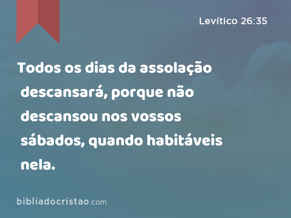 Todos os dias da assolação descansará, porque não descansou nos vossos sábados, quando habitáveis nela. - Levítico 26:35