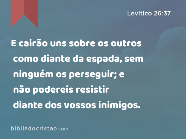 E cairão uns sobre os outros como diante da espada, sem ninguém os perseguir; e não podereis resistir diante dos vossos inimigos. - Levítico 26:37