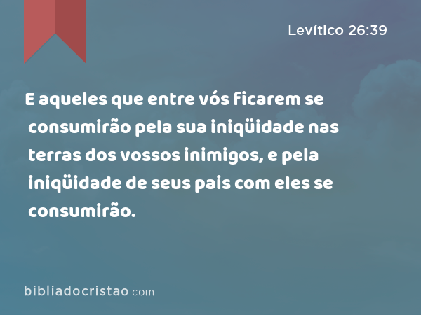 E aqueles que entre vós ficarem se consumirão pela sua iniqüidade nas terras dos vossos inimigos, e pela iniqüidade de seus pais com eles se consumirão. - Levítico 26:39