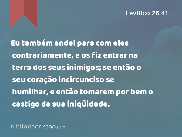 Eu também andei para com eles contrariamente, e os fiz entrar na terra dos seus inimigos; se então o seu coração incircunciso se humilhar, e então tomarem por bem o castigo da sua iniqüidade, - Levítico 26:41