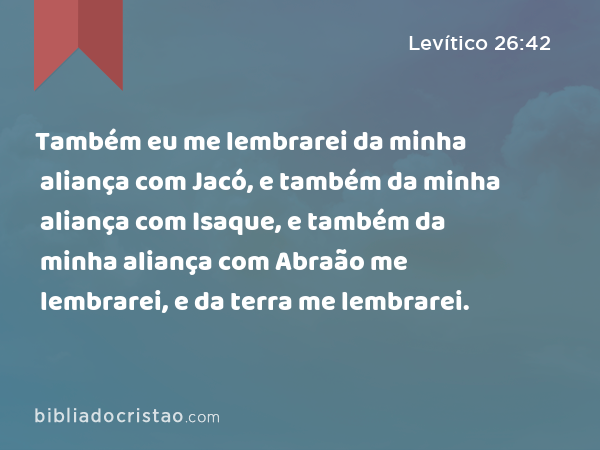 Também eu me lembrarei da minha aliança com Jacó, e também da minha aliança com Isaque, e também da minha aliança com Abraão me lembrarei, e da terra me lembrarei. - Levítico 26:42