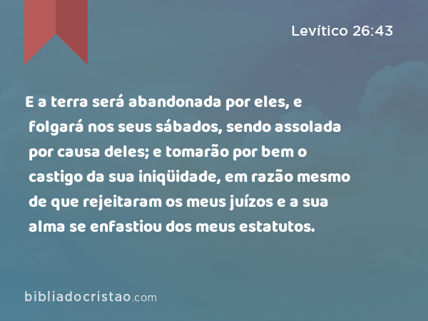 E a terra será abandonada por eles, e folgará nos seus sábados, sendo assolada por causa deles; e tomarão por bem o castigo da sua iniqüidade, em razão mesmo de que rejeitaram os meus juízos e a sua alma se enfastiou dos meus estatutos. - Levítico 26:43