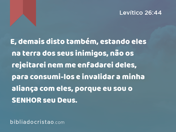 E, demais disto também, estando eles na terra dos seus inimigos, não os rejeitarei nem me enfadarei deles, para consumi-los e invalidar a minha aliança com eles, porque eu sou o SENHOR seu Deus. - Levítico 26:44