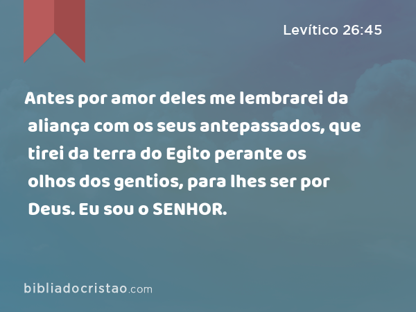 Antes por amor deles me lembrarei da aliança com os seus antepassados, que tirei da terra do Egito perante os olhos dos gentios, para lhes ser por Deus. Eu sou o SENHOR. - Levítico 26:45