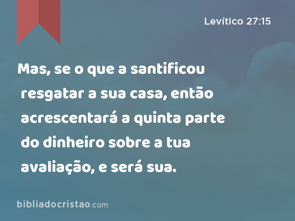 Mas, se o que a santificou resgatar a sua casa, então acrescentará a quinta parte do dinheiro sobre a tua avaliação, e será sua. - Levítico 27:15