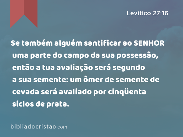 Se também alguém santificar ao SENHOR uma parte do campo da sua possessão, então a tua avaliação será segundo a sua semente: um ômer de semente de cevada será avaliado por cinqüenta siclos de prata. - Levítico 27:16