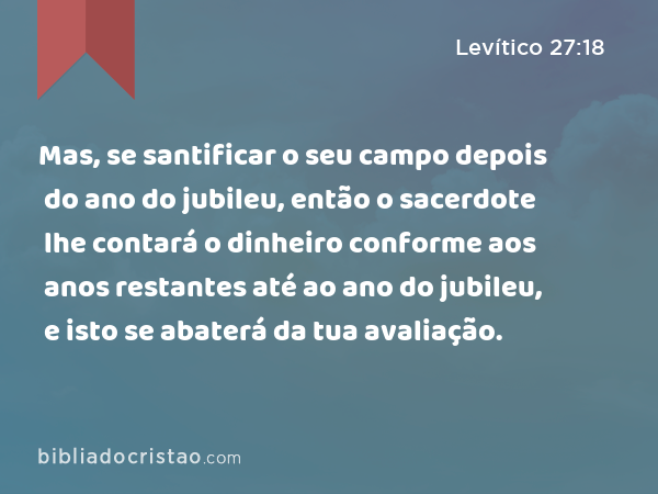 Mas, se santificar o seu campo depois do ano do jubileu, então o sacerdote lhe contará o dinheiro conforme aos anos restantes até ao ano do jubileu, e isto se abaterá da tua avaliação. - Levítico 27:18