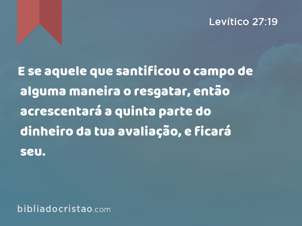 E se aquele que santificou o campo de alguma maneira o resgatar, então acrescentará a quinta parte do dinheiro da tua avaliação, e ficará seu. - Levítico 27:19