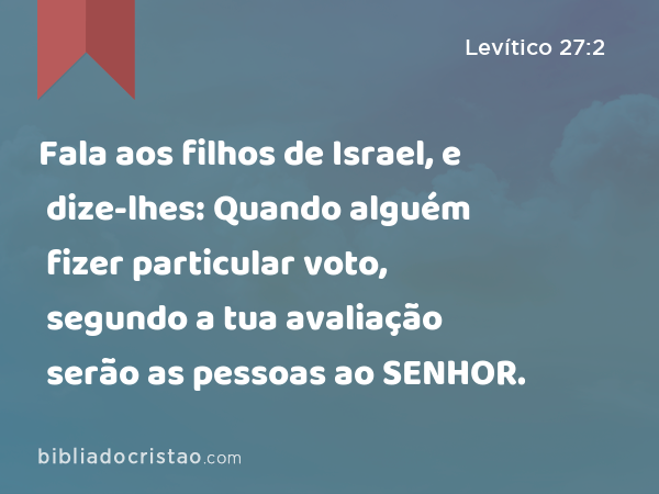 Fala aos filhos de Israel, e dize-lhes: Quando alguém fizer particular voto, segundo a tua avaliação serão as pessoas ao SENHOR. - Levítico 27:2